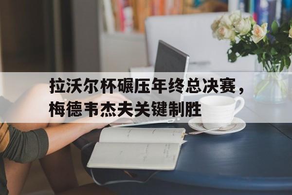 拉沃尔杯碾压年终总决赛，梅德韦杰夫关键制胜