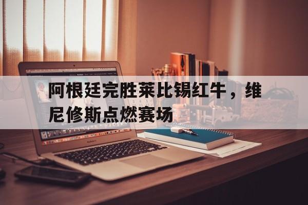 阿根廷完胜莱比锡红牛，维尼修斯点燃赛场